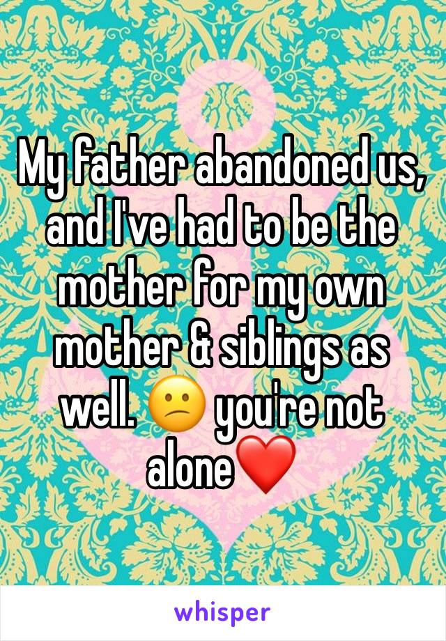 My father abandoned us, and I've had to be the mother for my own mother & siblings as well. 😕 you're not alone❤