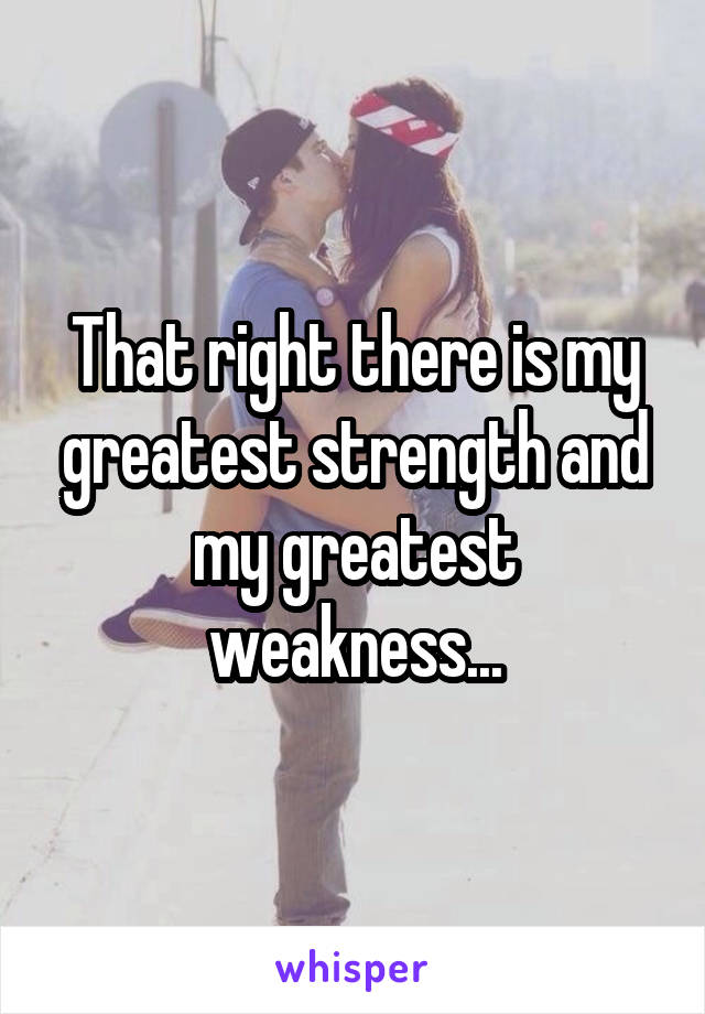 That right there is my greatest strength and my greatest weakness...