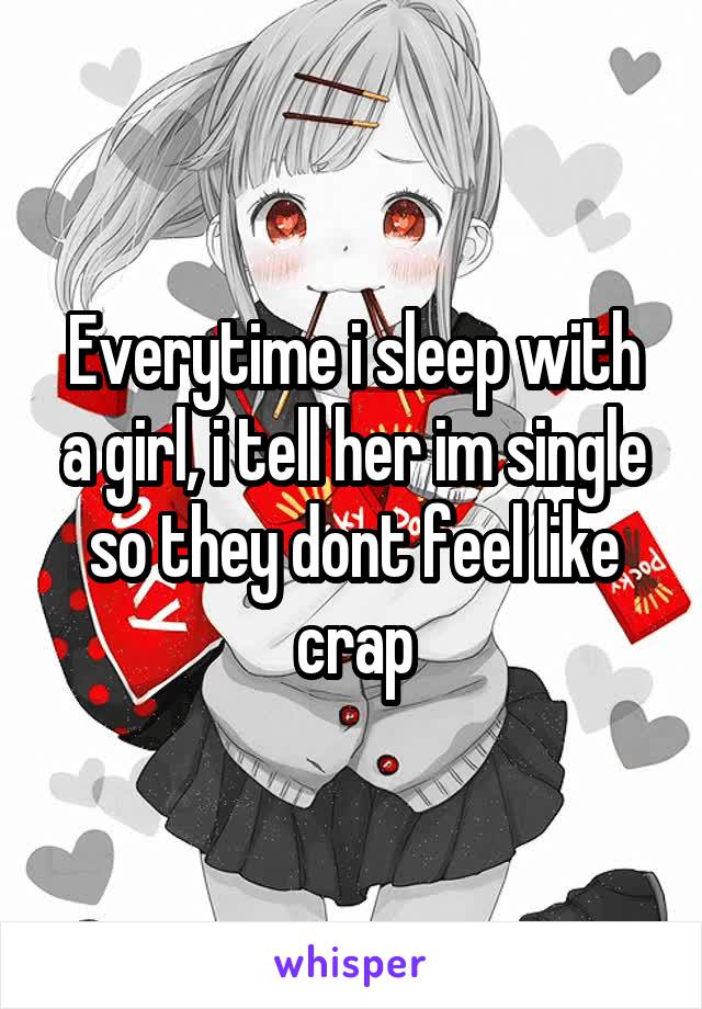 Everytime i sleep with a girl, i tell her im single so they dont feel like crap