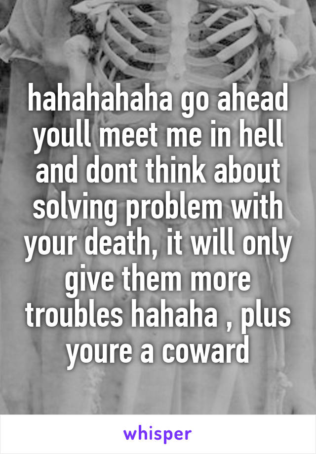 hahahahaha go ahead youll meet me in hell and dont think about solving problem with your death, it will only give them more troubles hahaha , plus youre a coward