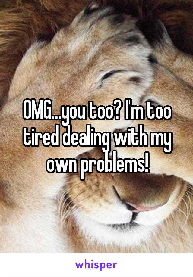 OMG...you too? I'm too tired dealing with my own problems!