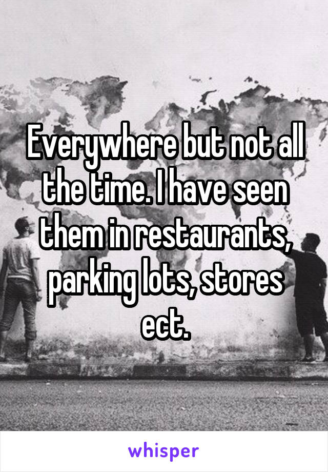 Everywhere but not all the time. I have seen them in restaurants, parking lots, stores ect.
