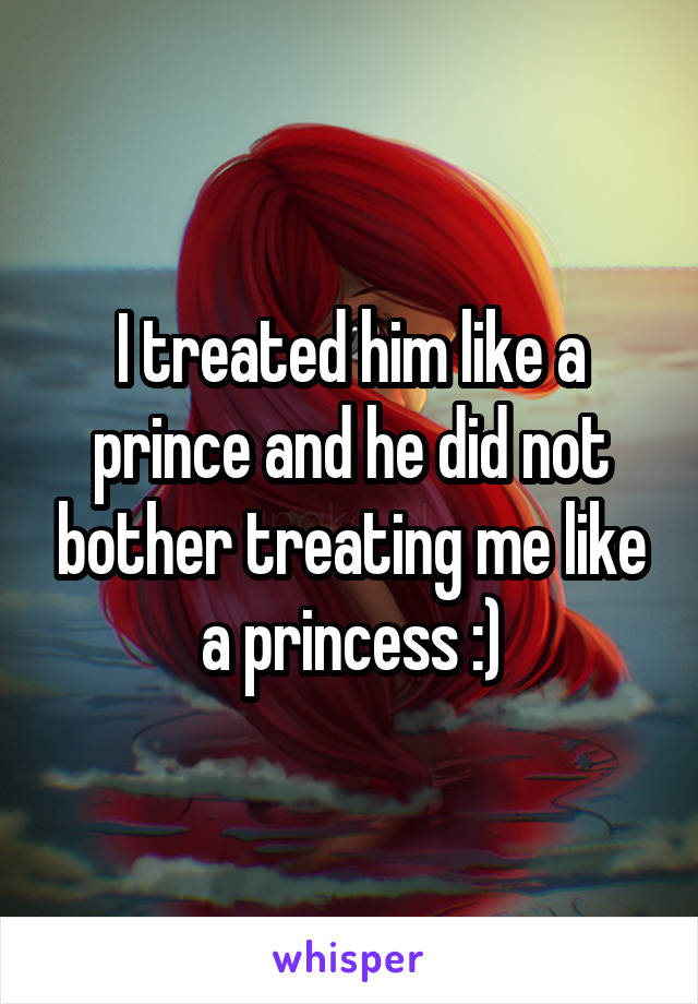 I treated him like a prince and he did not bother treating me like a princess :)