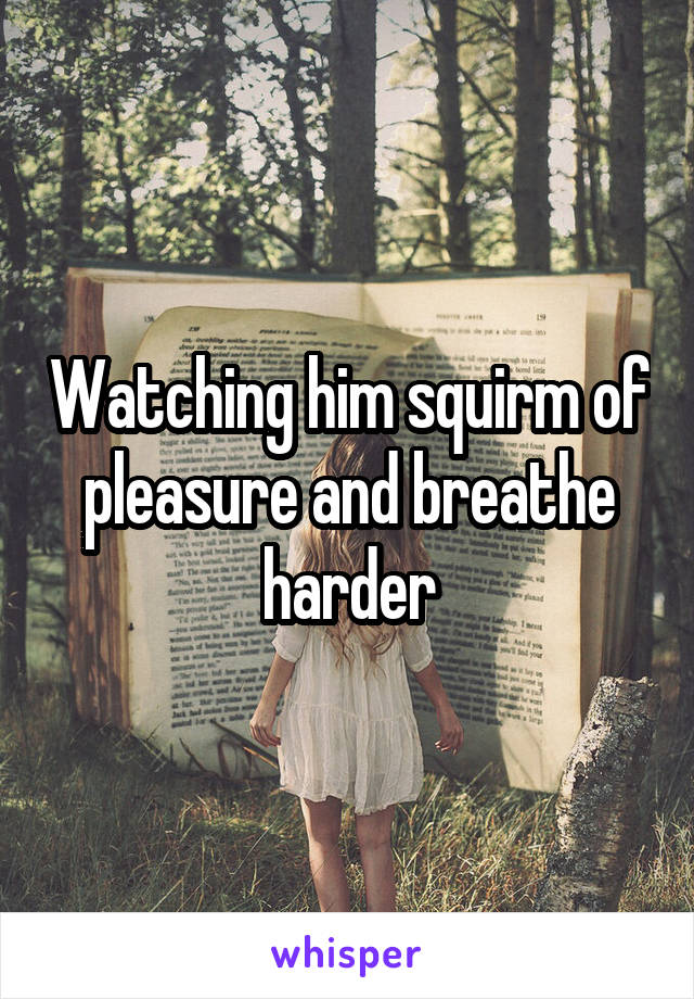 Watching him squirm of pleasure and breathe harder