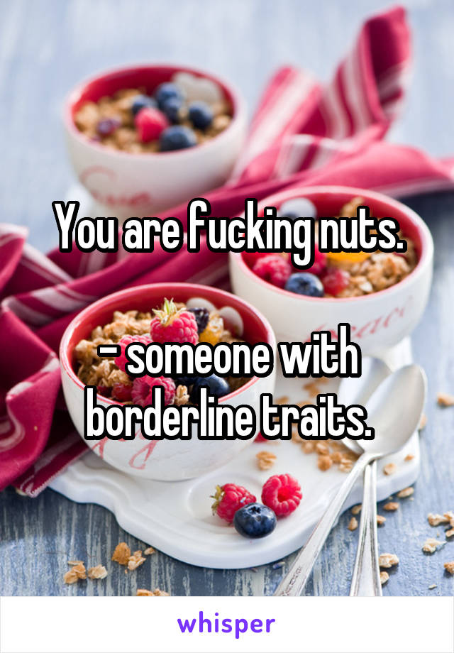 You are fucking nuts.

- someone with borderline traits.