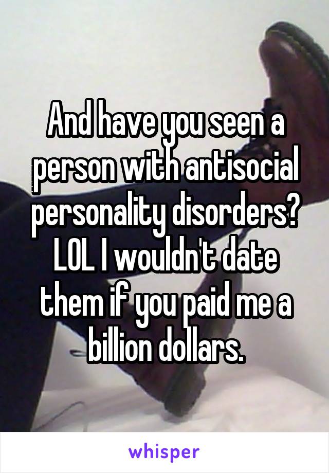 And have you seen a person with antisocial personality disorders? LOL I wouldn't date them if you paid me a billion dollars.