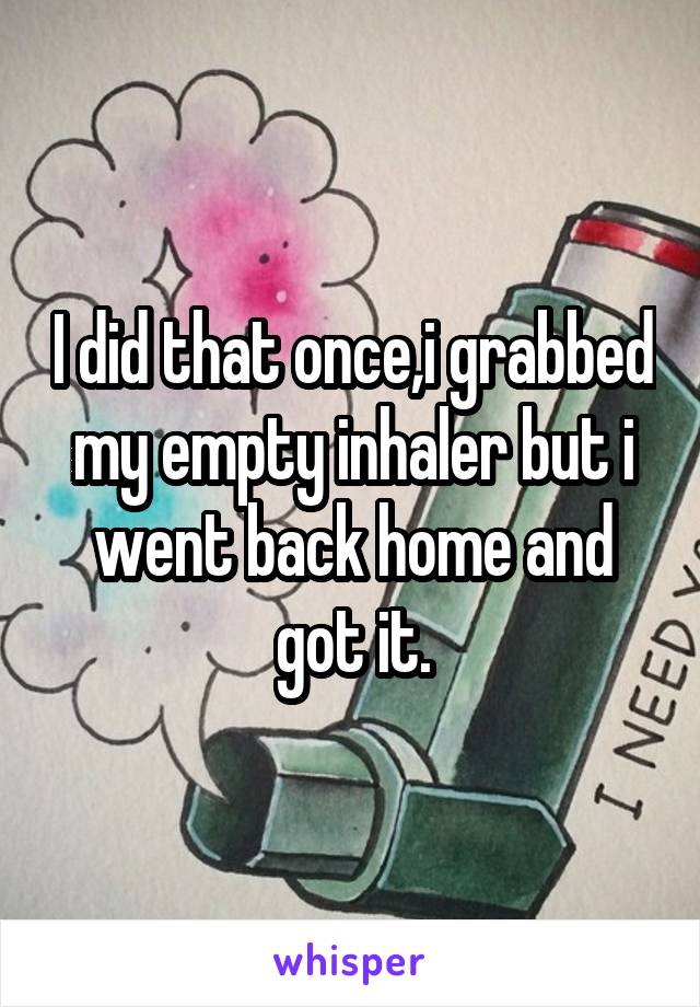 I did that once,i grabbed my empty inhaler but i went back home and got it.