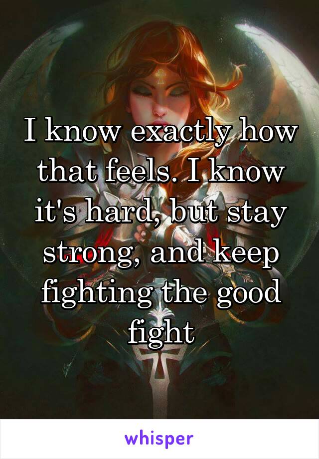 I know exactly how that feels. I know it's hard, but stay strong, and keep fighting the good fight