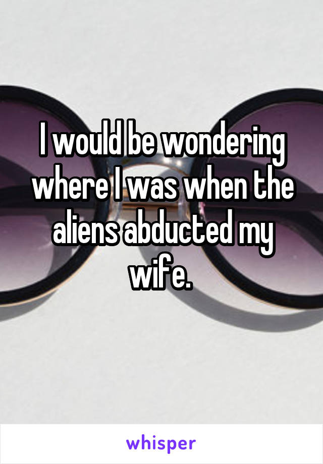 I would be wondering where I was when the aliens abducted my wife. 
