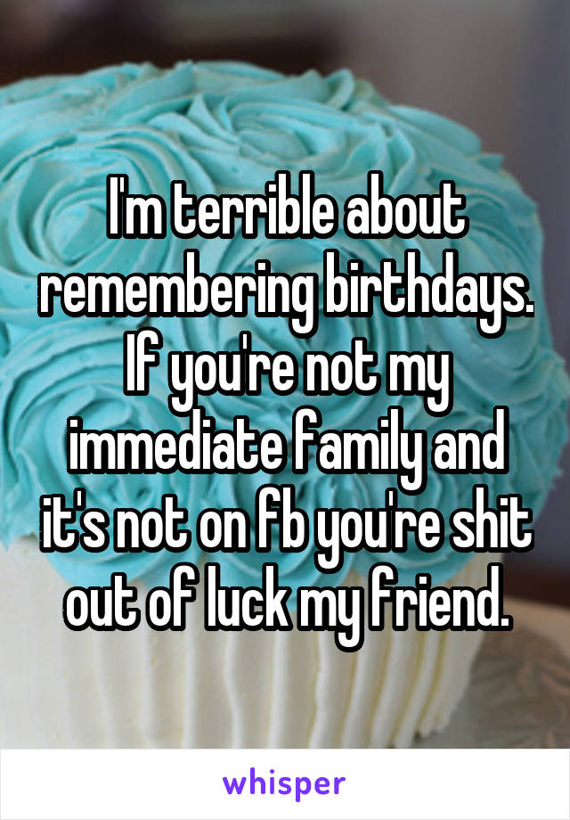 I'm terrible about remembering birthdays. If you're not my immediate family and it's not on fb you're shit out of luck my friend.