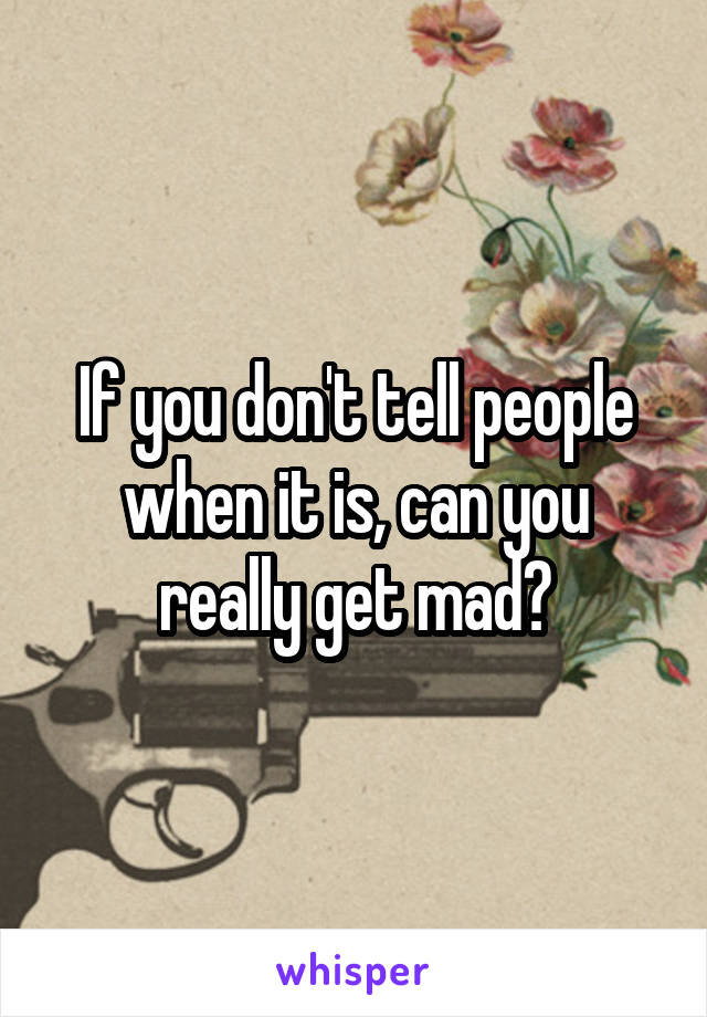 If you don't tell people when it is, can you really get mad?