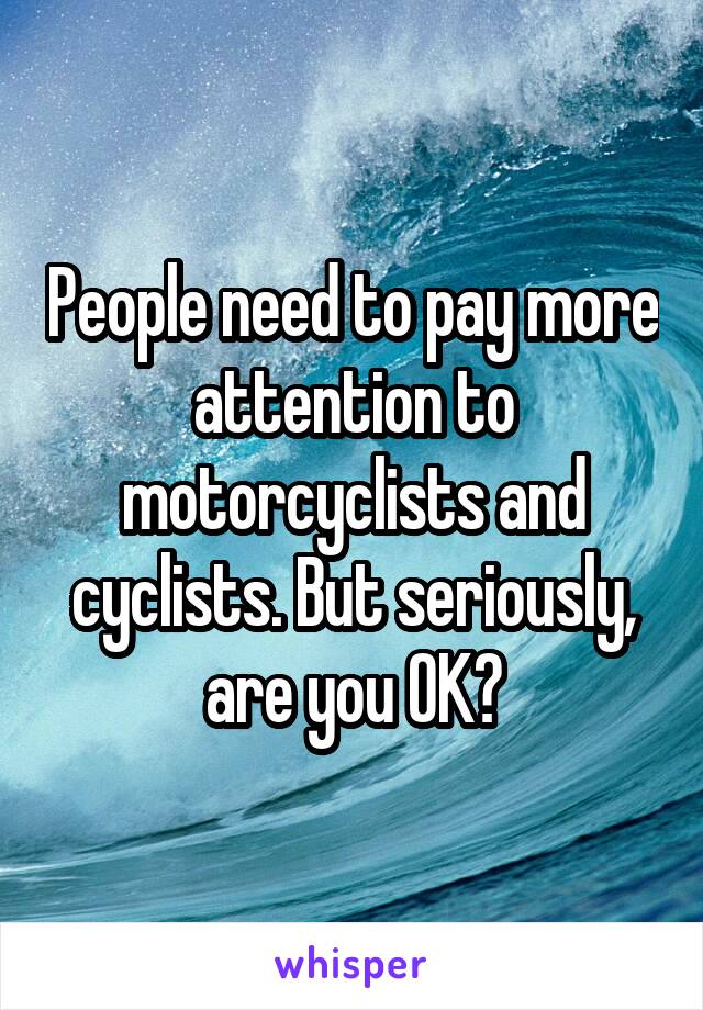 People need to pay more attention to motorcyclists and cyclists. But seriously, are you OK?