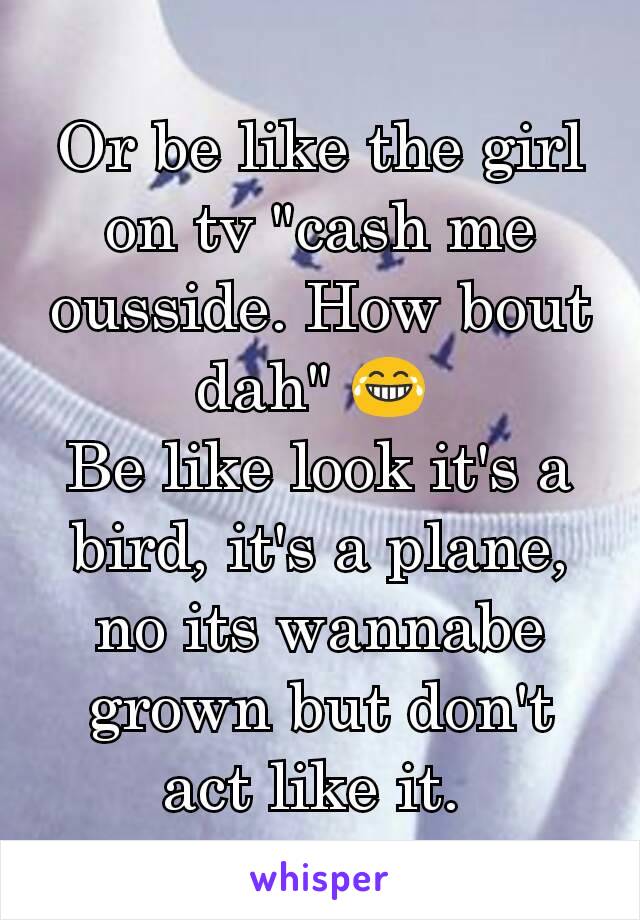 Or be like the girl on tv "cash me ousside. How bout dah" 😂 
Be like look it's a bird, it's a plane, no its wannabe grown but don't act like it. 