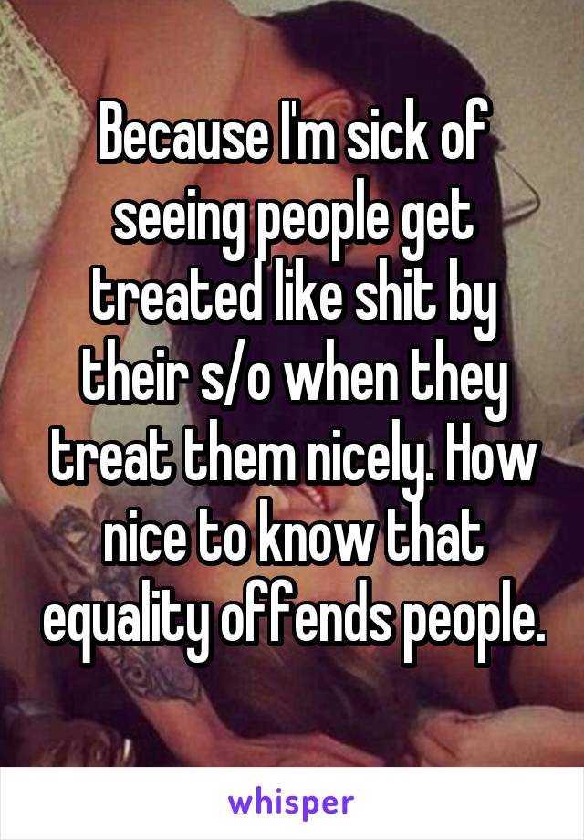 Because I'm sick of seeing people get treated like shit by their s/o when they treat them nicely. How nice to know that equality offends people. 