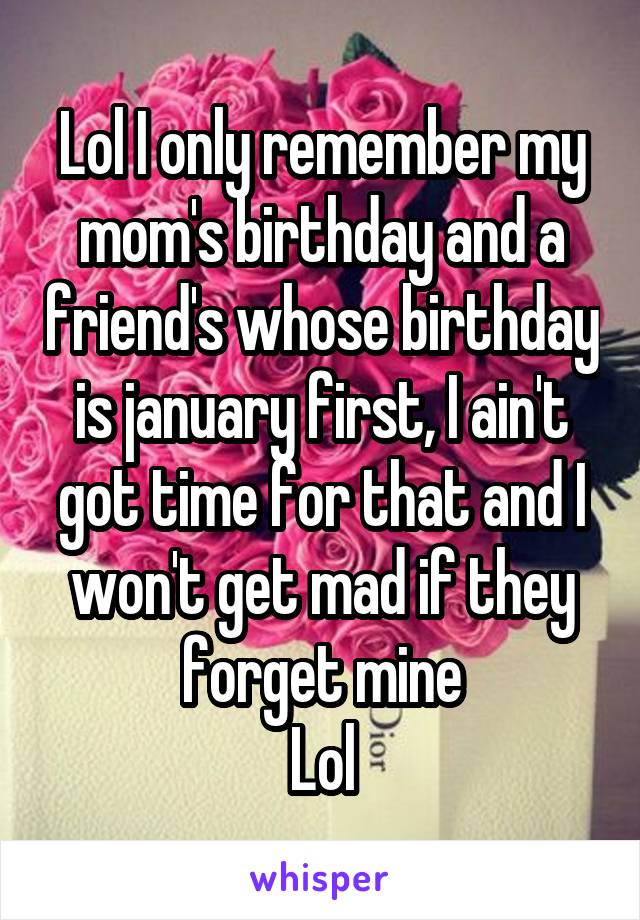 Lol I only remember my mom's birthday and a friend's whose birthday is january first, I ain't got time for that and I won't get mad if they forget mine
Lol