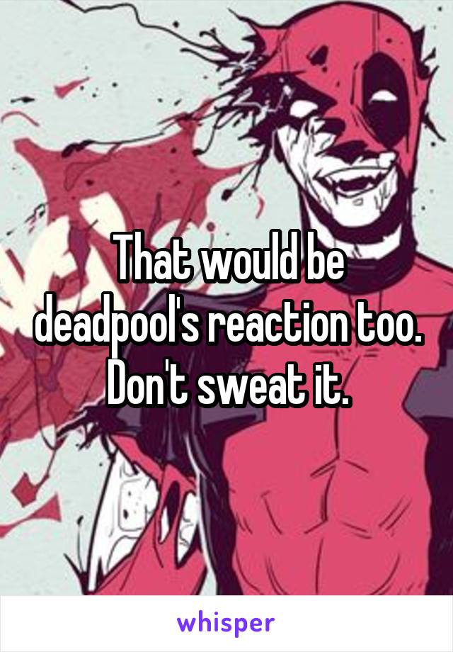 That would be deadpool's reaction too. Don't sweat it.