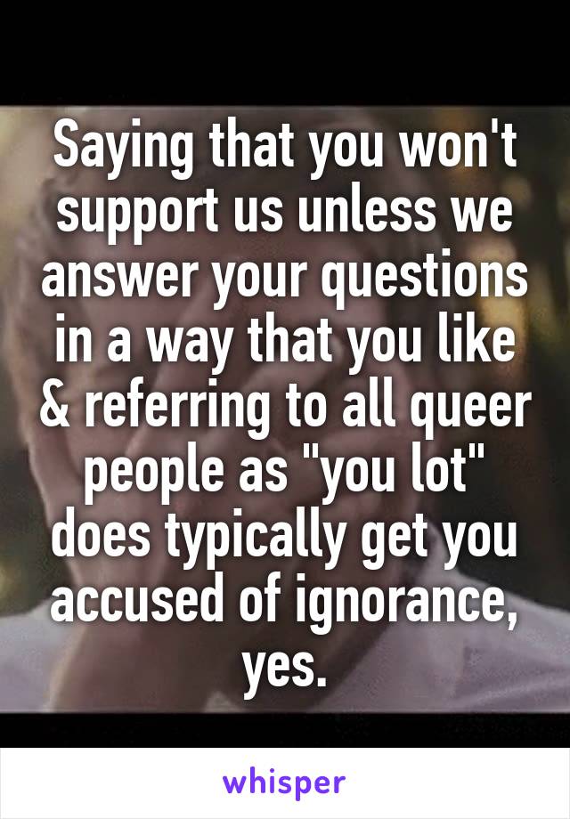 Saying that you won't support us unless we answer your questions in a way that you like & referring to all queer people as "you lot" does typically get you accused of ignorance, yes.