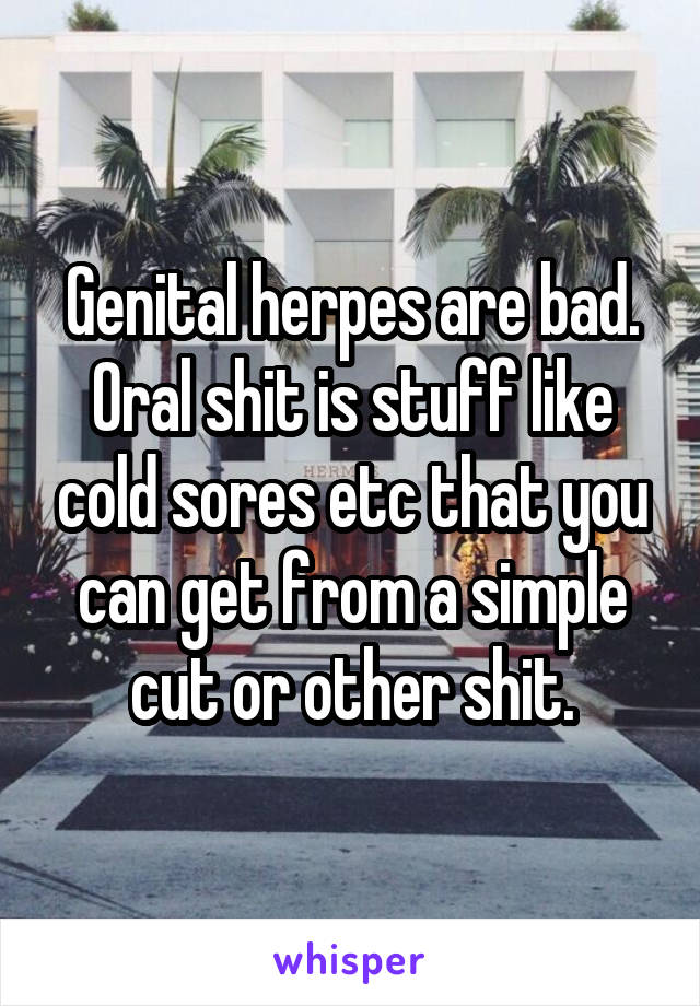 Genital herpes are bad. Oral shit is stuff like cold sores etc that you can get from a simple cut or other shit.