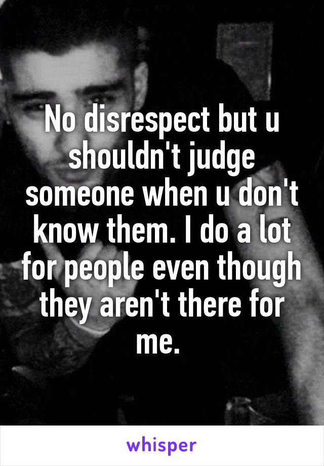 No disrespect but u shouldn't judge someone when u don't know them. I do a lot for people even though they aren't there for me. 