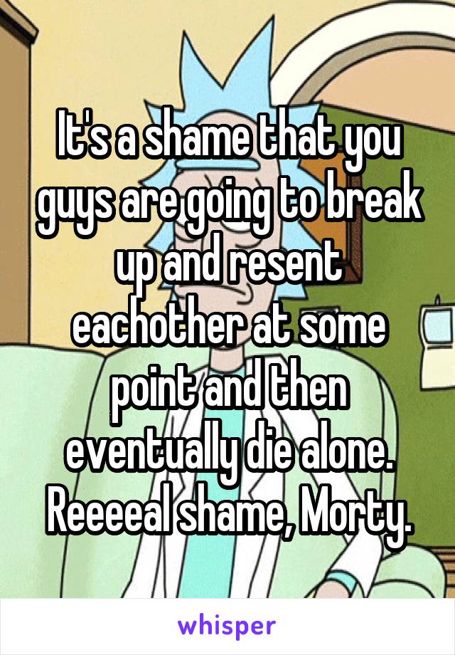 It's a shame that you guys are going to break up and resent eachother at some point and then eventually die alone. Reeeeal shame, Morty.