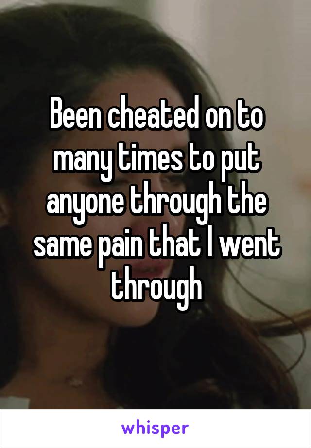 Been cheated on to many times to put anyone through the same pain that I went through
