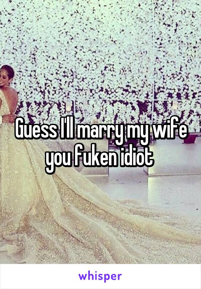 Guess I'll marry my wife you fuken idiot 