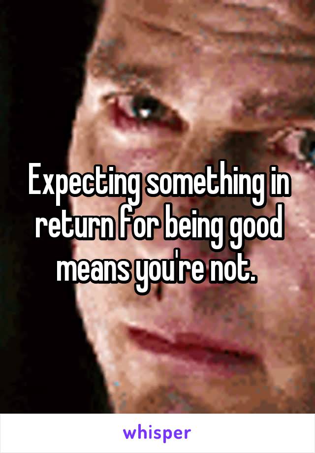 Expecting something in return for being good means you're not. 