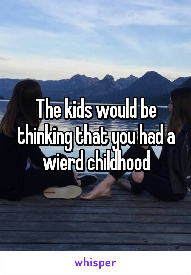 The kids would be thinking that you had a wierd childhood