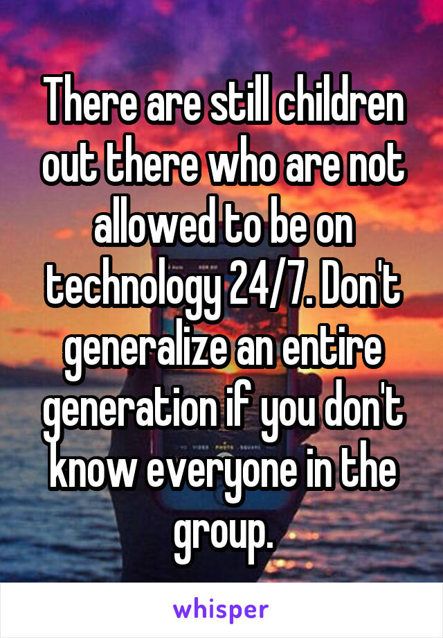 There are still children out there who are not allowed to be on technology 24/7. Don't generalize an entire generation if you don't know everyone in the group.