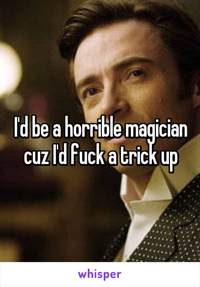 I'd be a horrible magician cuz I'd fuck a trick up