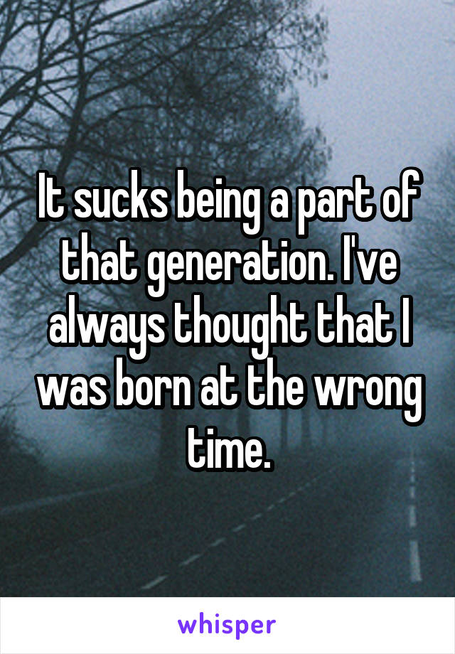 It sucks being a part of that generation. I've always thought that I was born at the wrong time.