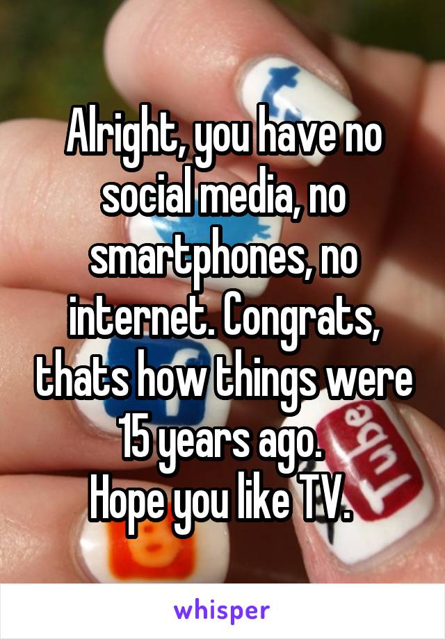 Alright, you have no social media, no smartphones, no internet. Congrats, thats how things were 15 years ago. 
Hope you like TV. 