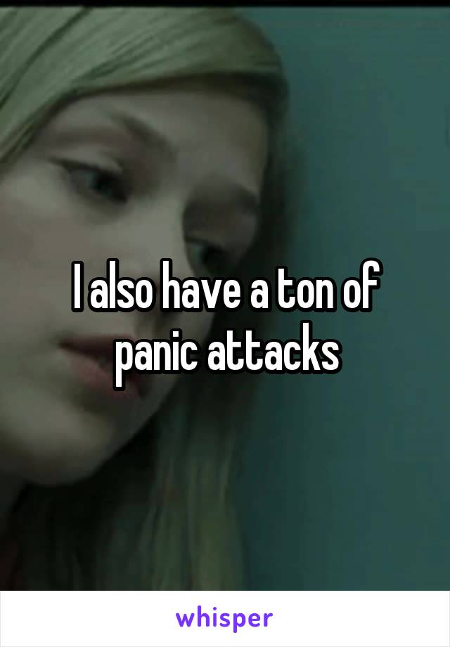I also have a ton of panic attacks
