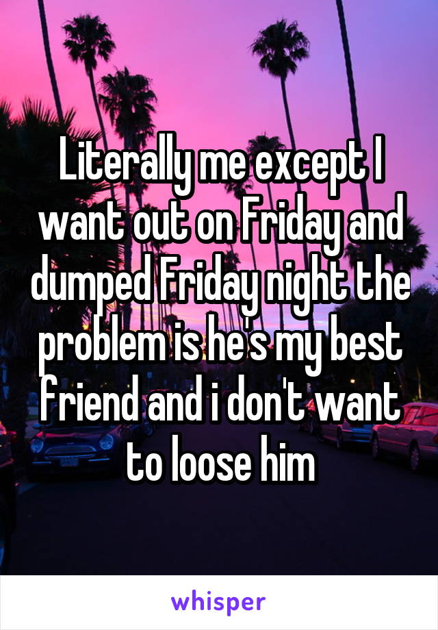Literally me except I want out on Friday and dumped Friday night the problem is he's my best friend and i don't want to loose him