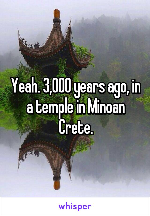 Yeah. 3,000 years ago, in a temple in Minoan Crete.