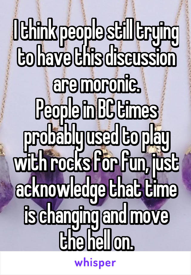 I think people still trying to have this discussion are moronic.
People in BC times probably used to play with rocks for fun, just acknowledge that time is changing and move the hell on.