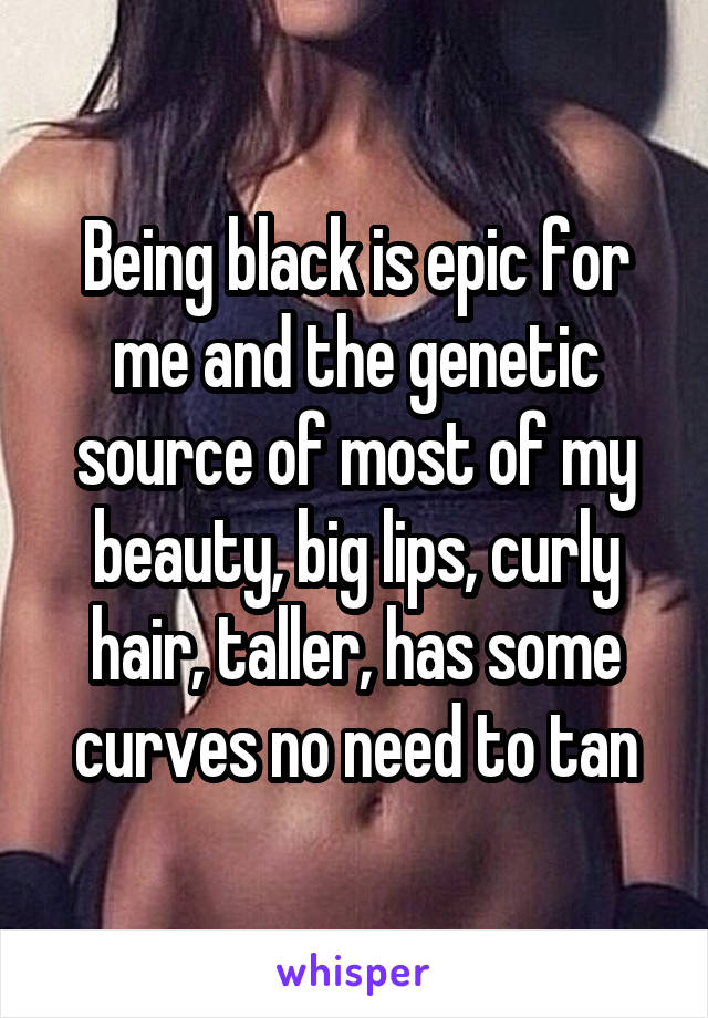 Being black is epic for me and the genetic source of most of my beauty, big lips, curly hair, taller, has some curves no need to tan