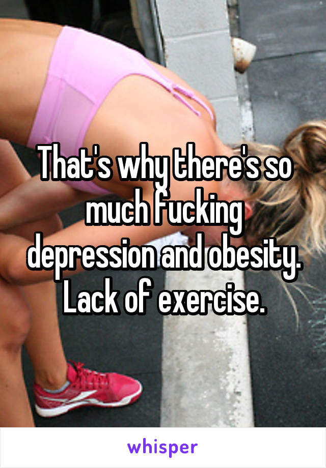 That's why there's so much fucking depression and obesity. Lack of exercise.