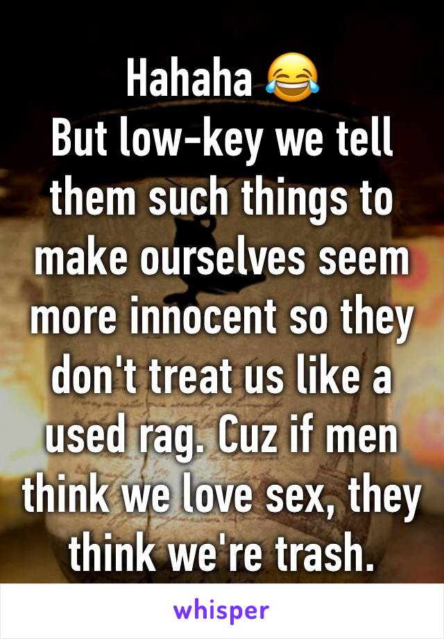 Hahaha 😂
But low-key we tell them such things to make ourselves seem more innocent so they don't treat us like a used rag. Cuz if men think we love sex, they think we're trash.