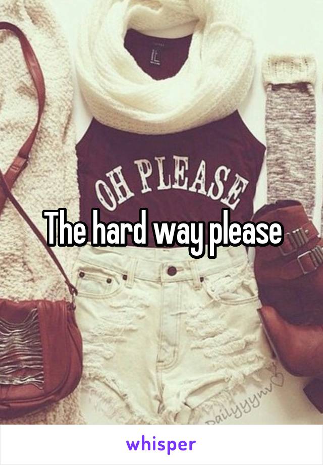 The hard way please