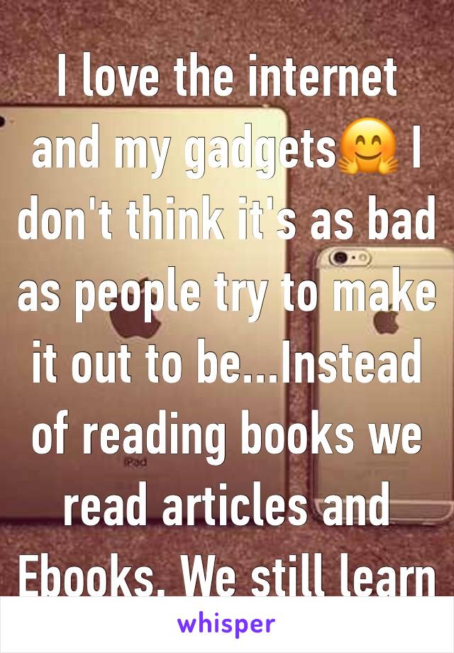 I love the internet and my gadgets🤗 I don't think it's as bad as people try to make it out to be...Instead of reading books we read articles and Ebooks. We still learn