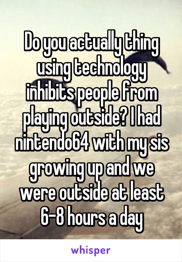 Do you actually thing using technology inhibits people from playing outside? I had nintendo64 with my sis growing up and we were outside at least 6-8 hours a day