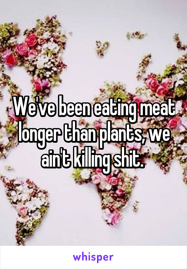 We've been eating meat longer than plants, we ain't killing shit. 