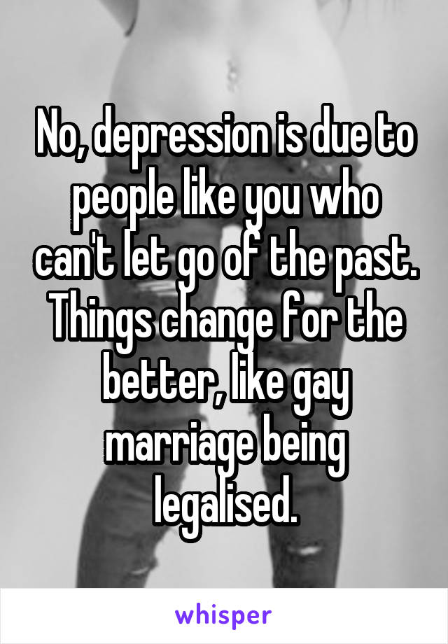 No, depression is due to people like you who can't let go of the past. Things change for the better, like gay marriage being legalised.