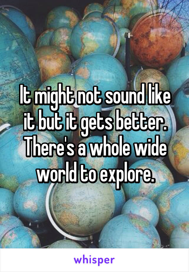 It might not sound like it but it gets better. There's a whole wide world to explore.