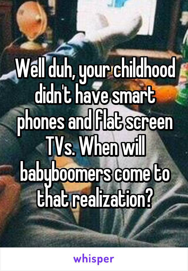 Well duh, your childhood didn't have smart phones and flat screen TVs. When will babyboomers come to that realization?