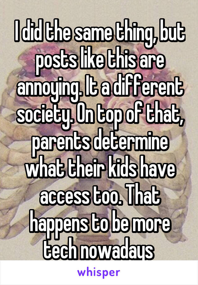 I did the same thing, but posts like this are annoying. It a different society. On top of that, parents determine what their kids have access too. That happens to be more tech nowadays 