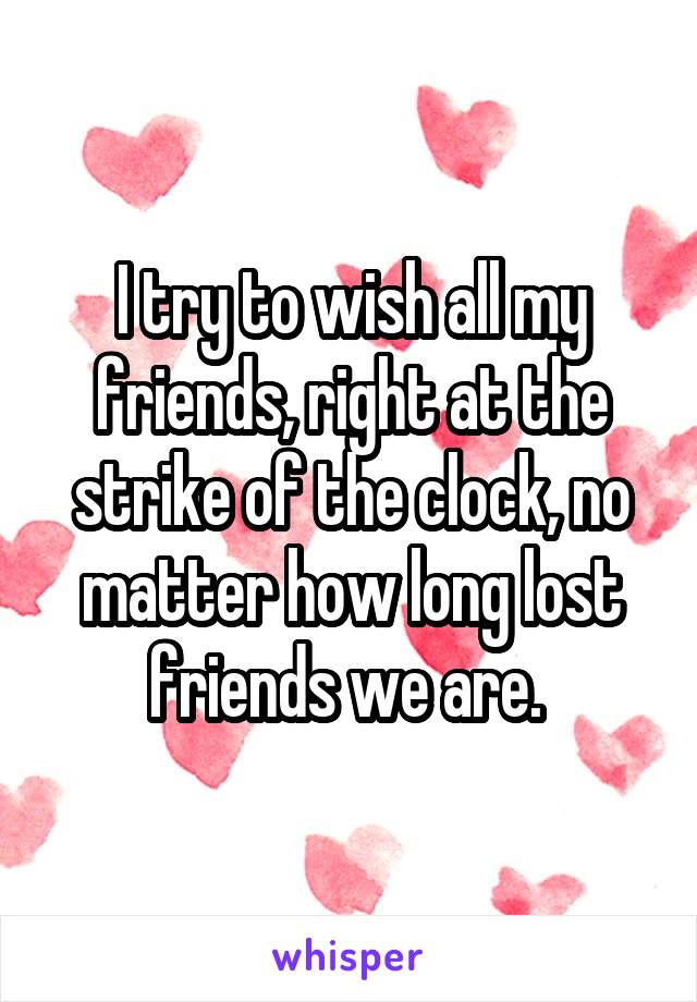 I try to wish all my friends, right at the strike of the clock, no matter how long lost friends we are. 