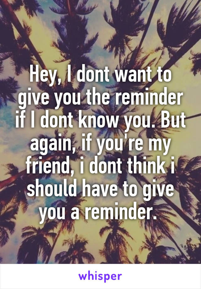 Hey, I dont want to give you the reminder if I dont know you. But again, if you're my friend, i dont think i should have to give you a reminder. 