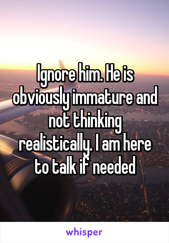 Ignore him. He is obviously immature and not thinking realistically. I am here to talk if needed